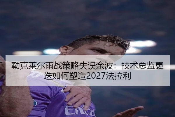 勒克莱尔雨战策略失误余波：技术总监更迭如何塑造2027法拉利