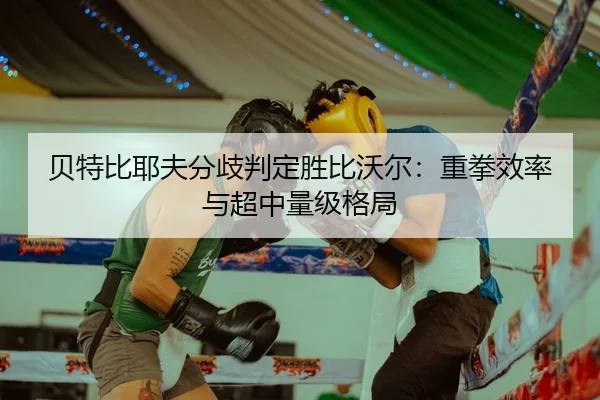 贝特比耶夫分歧判定胜比沃尔：重拳效率与超中量级格局